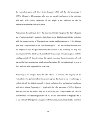 33
the respondent agreed with this with the frequency of 23 with the valid percentage of
65.7%, followed by 12 respondent who were not sure of what happens in the institution
with only 34.3% hence encouraged all the people in the institution to take the
responsibility to know what takes places.
According to the analysis, it shows that majority of the people agreed that there’s frequent
use of technology to give academic, disciplinary, social data/information to the institution
with the frequency count of 26 respondents with the valid percentage of 74.3%,followed
with only 8 respondents with the valid percentage of 22.9% and this indicates that there
are people who does not pay attention to the activities of the university and they need
encouragement to be able to use them and only 1 respondent strongly disagreed with this
valid percent of 2.9, therefore since the highest percentage from the duration of work
showed the highest percentage with less than 5years then this respondent might be new so
does not know what happens in the university.
According to the analysis from the table above , it indicates that majority of the
respondents who participated in the research agreed that there is use of technology to
collect data of the students uniquely without confusing them and causing interference
with others with the frequency of 23 people with the valid percentage of 65.7% , 9 people
were not sure of the method they use in collecting data of the student and this was
indicated with valid percentage of only 25.7%, and the least number of the people that is
to say with only 2.9(1 person ) disagreed with the system, this indicates that the institution
 