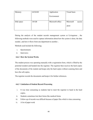 44
Memory 64 RAM Application
Environment
Visual basic
Disk space 30 GB Microsoft office Microsoft access
2010
During the analysis of the student records management system at Livingstone , the
following methods were used to capture information about how the system is done, the data
needed , and how it flows from one department to another ;
Methods used include the following;
i. Questionnaire
ii. Interviews
4.6.2 How the System Works
The student process was operating manually with a registration form, which is filled by the
potential resident and handed into the registrar. The registrar then receives the hard copies
of the documents of the student and keeps only the hard copies without scanning them and
have the soft copies.
The registrar records the documents and keeps it for further references.
4.6.3 Limitation of Student Record Processing
i. It was time consuming as students had to meet the registrar to hand in the hard
copies.
ii. Students sometimes lost their forms like medical forms
iii. Follow up of records was difficult because of paper files which is time consuming
iv. A lot of paper work
 