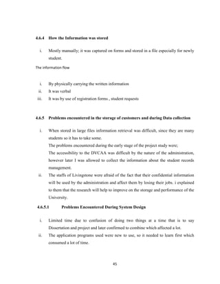 45
4.6.4 How the Information was stored
i. Mostly manually; it was captured on forms and stored in a file especially for newly
student.
The information flow
i. By physically carrying the written information
ii. It was verbal
iii. It was by use of registration forms , student requests
4.6.5 Problems encountered in the storage of customers and during Data collection
i. When stored in large files information retrieval was difficult, since they are many
students so it has to take some.
The problems encountered during the early stage of the project study were;
The accessibility to the DVCAA was difficult by the nature of the administration,
however later I was allowed to collect the information about the student records
management.
ii. The staffs of Livingstone were afraid of the fact that their confidential information
will be used by the administration and affect them by losing their jobs. i explained
to them that the research will help to improve on the storage and performance of the
University.
4.6.5.1 Problems Encountered During System Design
i. Limited time due to confusion of doing two things at a time that is to say
Dissertation and project and later confirmed to combine which affected a lot.
ii. The application programs used were new to use, so it needed to learn first which
consumed a lot of time.
 