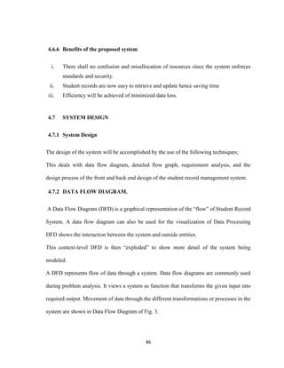 46
4.6.6 Benefits of the proposed system
i. There shall no confusion and misallocation of resources since the system enforces
standards and security.
ii. Student records are now easy to retrieve and update hence saving time
iii. Efficiency will be achieved of minimized data loss.
4.7 SYSTEM DESIGN
4.7.1 System Design
The design of the system will be accomplished by the use of the following techniques;
This deals with data flow diagram, detailed flow graph, requirement analysis, and the
design process of the front and back end design of the student record management system.
4.7.2 DATA FLOW DIAGRAM.
A Data Flow Diagram (DFD) is a graphical representation of the “flow” of Student Record
System. A data flow diagram can also be used for the visualization of Data Processing
DFD shows the interaction between the system and outside entities.
This context-level DFD is then “exploded” to show more detail of the system being
modeled.
A DFD represents flow of data through a system. Data flow diagrams are commonly used
during problem analysis. It views a system as function that transforms the given input into
required output. Movement of data through the different transformations or processes in the
system are shown in Data Flow Diagram of Fig. 3.
 