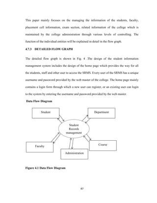 47
This paper mainly focuses on the managing the information of the students, faculty,
placement cell information, exam section, related information of the college which is
maintained by the college administration through various levels of controlling. The
function of the individual entities will be explained in detail in the flow graph.
4.7.3 DETAILED FLOW GRAPH
The detailed flow graph is shown in Fig. 4 .The design of the student information
management system includes the design of the home page which provides the way for all
the students, staff and other user to access the SRMS. Every user of the SRMS has a unique
username and password provided by the web master of the college. The home page mainly
contains a login form through which a new user can register, or an existing user can login
to the system by entering the username and password provided by the web master.
Data Flow Diagram
Figure 4.1 Data Flow Diagram
Faculty
Student
Records
management
DepartmentStudent
Course
Administration
 