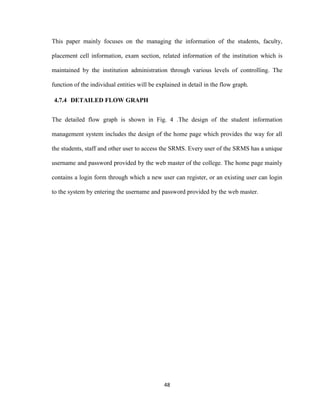 48
This paper mainly focuses on the managing the information of the students, faculty,
placement cell information, exam section, related information of the institution which is
maintained by the institution administration through various levels of controlling. The
function of the individual entities will be explained in detail in the flow graph.
4.7.4 DETAILED FLOW GRAPH
The detailed flow graph is shown in Fig. 4 .The design of the student information
management system includes the design of the home page which provides the way for all
the students, staff and other user to access the SRMS. Every user of the SRMS has a unique
username and password provided by the web master of the college. The home page mainly
contains a login form through which a new user can register, or an existing user can login
to the system by entering the username and password provided by the web master.
 