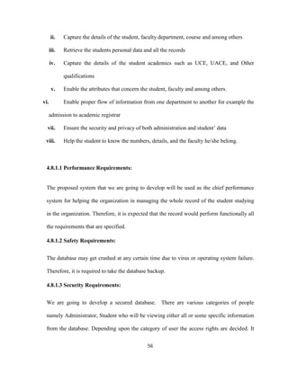 56
ii. Capture the details of the student, faculty department, course and among others
iii. Retrieve the students personal data and all the records
iv. Capture the details of the student academics such as UCE, UACE, and Other
qualifications
v. Enable the attributes that concern the student, faculty and among others.
vi. Enable proper flow of information from one department to another for example the
admission to academic registrar
vii. Ensure the security and privacy of both administration and student’ data
viii. Help the student to know the numbers, details, and the faculty he/she belong.
4.8.1.1 Performance Requirements:
The proposed system that we are going to develop will be used as the chief performance
system for helping the organization in managing the whole record of the student studying
in the organization. Therefore, it is expected that the record would perform functionally all
the requirements that are specified.
4.8.1.2 Safety Requirements:
The database may get crashed at any certain time due to virus or operating system failure.
Therefore, it is required to take the database backup.
4.8.1.3 Security Requirements:
We are going to develop a secured database. There are various categories of people
namely Administrator, Student who will be viewing either all or some specific information
from the database. Depending upon the category of user the access rights are decided. It
 