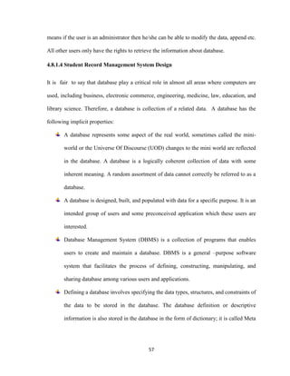 57
means if the user is an administrator then he/she can be able to modify the data, append etc.
All other users only have the rights to retrieve the information about database.
4.8.1.4 Student Record Management System Design
It is fair to say that database play a critical role in almost all areas where computers are
used, including business, electronic commerce, engineering, medicine, law, education, and
library science. Therefore, a database is collection of a related data. A database has the
following implicit properties:
A database represents some aspect of the real world, sometimes called the mini-
world or the Universe Of Discourse (UOD) changes to the mini world are reflected
in the database. A database is a logically coherent collection of data with some
inherent meaning. A random assortment of data cannot correctly be referred to as a
database.
A database is designed, built, and populated with data for a specific purpose. It is an
intended group of users and some preconceived application which these users are
interested.
Database Management System (DBMS) is a collection of programs that enables
users to create and maintain a database. DBMS is a general –purpose software
system that facilitates the process of defining, constructing, manipulating, and
sharing database among various users and applications.
Defining a database involves specifying the data types, structures, and constraints of
the data to be stored in the database. The database definition or descriptive
information is also stored in the database in the form of dictionary; it is called Meta
 