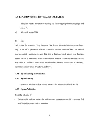 61
4.9 IMPLEMENTATION, TESTING, AND VALIDATION
The system will be implemented by using the following programming languages and
software’s;
a) Microsoft access 2010
b) Sql:
SQL stands for Structured Query Language. SQL lets us access and manipulate databases.
SQL is an ANSI (American National Standards Institute) standard. SQL can execute
queries against a database, retrieve data from a database, insert records in a database,
update records in a database, delete records from a database, create new databases, create
new tables in a database , create stored procedures in a database, create views in a database,
set permissions on tables, procedures, and views.
4.9.1 System Testing and Validation
4.9.2 System Testing
The system will be tested by running it to see, if it is achieving what it will do.
4.9.3 System Validation
It will be validated by
i. Calling on the students who are the main users of the system to use the system and find
out if it really achieves their expectations
 