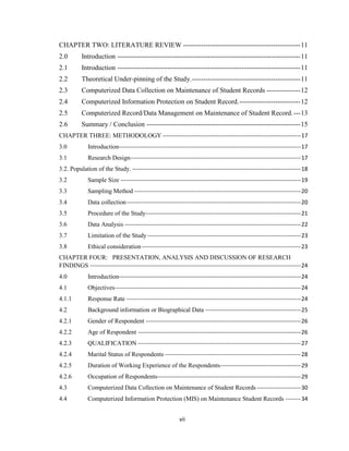 vii
CHAPTER TWO: LITERATURE REVIEW ----------------------------------------------------11
2.0 Introduction ---------------------------------------------------------------------------------11
2.1 Introduction ---------------------------------------------------------------------------------11
2.2 Theoretical Under-pinning of the Study.------------------------------------------------11
2.3 Computerized Data Collection on Maintenance of Student Records ---------------12
2.4 Computerized Information Protection on Student Record.---------------------------12
2.5 Computerized Record/Data Management on Maintenance of Student Record.---13
2.6 Summary / Conclusion --------------------------------------------------------------------15
CHAPTER THREE: METHODOLOGY ------------------------------------------------------------------------17
3.0 Introduction-----------------------------------------------------------------------------------------------17
3.1 Research Design-----------------------------------------------------------------------------------------17
3.2. Population of the Study. ----------------------------------------------------------------------------------------18
3.2 Sample Size ----------------------------------------------------------------------------------------------19
3.3 Sampling Method ---------------------------------------------------------------------------------------20
3.4 Data collection-------------------------------------------------------------------------------------------20
3.5 Procedure of the Study---------------------------------------------------------------------------------21
3.6 Data Analysis --------------------------------------------------------------------------------------------22
3.7 Limitation of the Study --------------------------------------------------------------------------------23
3.8 Ethical consideration-----------------------------------------------------------------------------------23
CHAPTER FOUR: PRESENTATION, ANALYSIS AND DISCUSSION OF RESEARCH
FINDINGS --------------------------------------------------------------------------------------------------------------24
4.0 Introduction-----------------------------------------------------------------------------------------------24
4.1 Objectives-------------------------------------------------------------------------------------------------24
4.1.1 Response Rate -------------------------------------------------------------------------------------------24
4.2 Background information or Biographical Data --------------------------------------------------25
4.2.1 Gender of Respondent ---------------------------------------------------------------------------------26
4.2.2 Age of Respondent -------------------------------------------------------------------------------------26
4.2.3 QUALIFICATION -------------------------------------------------------------------------------------27
4.2.4 Marital Status of Respondents -----------------------------------------------------------------------28
4.2.5 Duration of Working Experience of the Respondents------------------------------------------29
4.2.6 Occupation of Respondents---------------------------------------------------------------------------29
4.3 Computerized Data Collection on Maintenance of Student Records-----------------------30
4.4 Computerized Information Protection (MIS) on Maintenance Student Records --------34
 