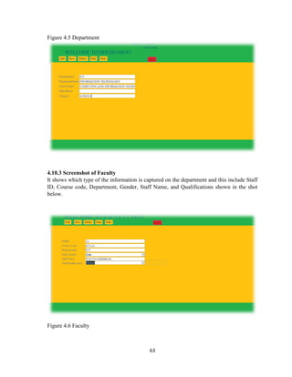 63
Figure 4.5 Department
4.10.3 Screenshot of Faculty
It shows which type of the information is captured on the department and this include Staff
ID, Course code, Department, Gender, Staff Name, and Qualifications shown in the shot
below.
Figure 4.6 Faculty
 