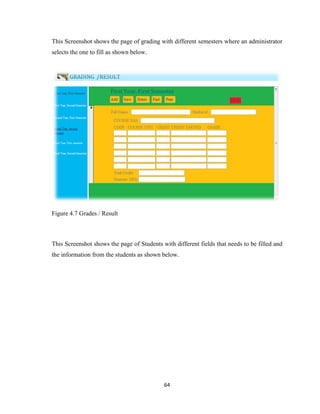 64
This Screenshot shows the page of grading with different semesters where an administrator
selects the one to fill as shown below.
Figure 4.7 Grades / Result
This Screenshot shows the page of Students with different fields that needs to be filled and
the information from the students as shown below.
 