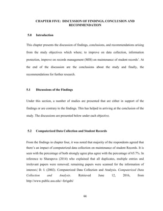 66
CHAPTER FIVE: DISCUSSION OF FINDINGS, CONCLUSION AND
RECOMMENDATION
5.0 Introduction
This chapter presents the discussion of findings, conclusions, and recommendations arising
from the study objectives which where; to improve on data collection, information
protection, improve on records management (MIS) on maintenance of student records’. At
the end of the discussion are the conclusions about the study and finally, the
recommendations for further research.
5.1 Discussions of the Findings
Under this section, a number of studies are presented that are either in support of the
findings or are contrary to the findings. This has helped in arriving at the conclusion of the
study. The discussions are presented below under each objective.
5.2 Computerized Data Collection and Student Records
From the findings in chapter four, it was noted that majority of the respondents agreed that
there’s an impact of computerized data collection on maintenance of student Records. It is
seen with the percentage of both strongly agree plus agree with the percentage of 65.7%. In
reference to Sharapova (2014) who explained that all duplicates, multiple entries and
irrelevant papers were removed; remaining papers were scanned for the information of
interest.( D. I. (2002). Computerized Data Collection and Analysis. Computerized Data
Collection and Analysis. Retrieved June 12, 2016, from
http://www.public.asu.edu/~ferigabi/
 