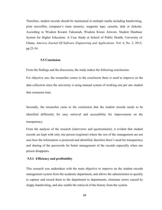 68
Therefore, student records should be maintained in multiple media including handwriting,
print microfilm, computer’s main memory, magnetic tape, cassette, disk or diskette.
According to Wisdom Kwami Takramah, Wisdom Kwasi Atiwoto. Student Database
System for Higher Education: A Case Study at School of Public Health, University of
Ghana. America Journal Of Software Engineering and Applications. Vol. 4, No. 2, 2015,
pp.23-34
5.5 Conclusion
From the findings and the discussion, the study makes the following conclusions:
For objective one, the researcher comes to the conclusion there is need to improve on the
data collection since the university is using manual system of working one per one student
that consumes time.
Secondly, the researcher came to the conclusion that the student records needs to be
identified differently for easy retrieval and accessibility for improvement on the
transparency.
From the analysis of the research (interviews and questionnaire), it evident that student
records are kept with only one person (registrar) where the rest of the management are not
sure how the information is protected and identified, therefore there’s need for transparency
and sharing of the passwords for better management of the records especially when one
person disappears.
5.5.1 Efficiency and profitability
This research was undertaken with the main objective to improve on the student records
management system from the academic department, and allows the administrator to quickly
to capture and record them to the department to departments, eliminate errors caused by
sloppy handwriting, and also enable the retrieval of the history from the system.
 