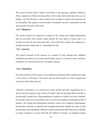69
This system has been able to improve time taken in the acquiring, capturing walking in
office, congestion in office and among others, retrieve data stored in the data stores e.g. for
changes. The fact that data is easily retrieved, time wastage is reduced and customers are
served quickly. This improves on the number of customers served in a particular time and
also increases the profits of the resort.
5.5.2 Manpower
This system requires less manpower to operate at the waiting and reception departments
than the previously used manual system because the time taken to retrieve data is on
average less than the time previously taken. The system also requires less manpower to
manage historical records since it’s automated to do this.
5.5.3 Accuracy
This system increased on the accuracy in a number of areas: through data validation
verification procedures, the system controls human errors to a minimum. Since the data is
validated as it is entered human errors are greatly reduced.
5.5.4 Limitations
The major limitation of the system is that, though processing has been computerized, input
to the system is still manual. This means that not all the merits of a fully computerized
system have been fully achieved.
Therefore, information is an essential tool many schools and other organization use to
advance decision making. Large amount of student’s data are generated either manually or
electronically on daily basis. When population of student in a school is less than a hundred,
the manual system can work perfectly but it is not the best method of managing records of
students. The manual and disintegrated electronic systems have numerous disadvantages
because these methods of capturing and managing data about students are prone to data
inconsistency, data redundancy, difficult to update and maintain data, bad security, difficult
to impose constraint on various data file and difficult to backup. An integrated student
 
