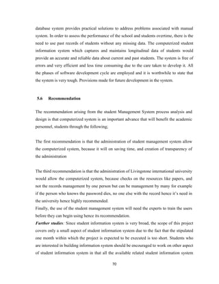 70
database system provides practical solutions to address problems associated with manual
system. In order to assess the performance of the school and students overtime, there is the
need to use past records of students without any missing data. The computerized student
information system which captures and maintains longitudinal data of students would
provide an accurate and reliable data about current and past students. The system is free of
errors and very efficient and less time consuming due to the care taken to develop it. All
the phases of software development cycle are employed and it is worthwhile to state that
the system is very tough. Provisions made for future development in the system.
5.6 Recommendation
The recommendation arising from the student Management System process analysis and
design is that computerized system is an important advance that will benefit the academic
personnel, students through the following;
The first recommendation is that the administration of student management system allow
the computerized system, because it will on saving time, and creation of transparency of
the administration
The third recommendation is that the administration of Livingstone international university
would allow the computerized system, because checks on the resources like papers, and
not the records management by one person but can be management by many for example
if the person who knows the password dies, no one else with the record hence it’s need in
the university hence highly recommended.
Finally, the use of the student management system will need the experts to train the users
before they can begin using hence its recommendation.
Further studies: Since student information system is very broad, the scope of this project
covers only a small aspect of student information system due to the fact that the stipulated
one month within which the project is expected to be executed is too short. Students who
are interested in building information system should be encouraged to work on other aspect
of student information system in that all the available related student information system
 