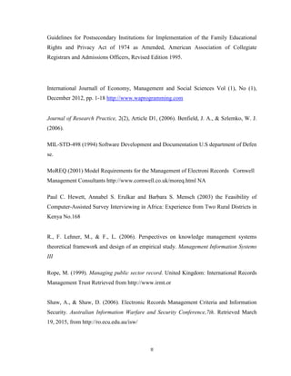II
Guidelines for Postsecondary Institutions for Implementation of the Family Educational
Rights and Privacy Act of 1974 as Amended, American Association of Collegiate
Registrars and Admissions Officers, Revised Edition 1995.
International Journall of Economy, Management and Social Sciences Vol (1), No (1),
December 2012, pp. 1-18 http://www.waprogramming.com
Journal of Research Practice, 2(2), Article D1, (2006). Benfield, J. A., & Szlemko, W. J.
(2006).
MIL-STD-498 (1994) Software Development and Documentation U.S department of Defen
se.
MoREQ (2001) Model Requirements for the Management of Electroni Records Cornwell
Management Consultants http://www.cornwell.co.uk/moreq.html NA
Paul C. Hewett, Annabel S. Erulkar and Barbara S. Mensch (2003) the Feasibility of
Computer-Assisted Survey Interviewing in Africa: Experience from Two Rural Districts in
Kenya No.168
R., F. Lehner, M., & F., L. (2006). Perspectives on knowledge management systems
theoretical framework and design of an empirical study. Management Information Systems
III
Rope, M. (1999). Managing public sector record. United Kingdom: International Records
Management Trust Retrieved from http://www.irmt.or
Shaw, A., & Shaw, D. (2006). Electronic Records Management Criteria and Information
Security. Australian Information Warfare and Security Conference,7th. Retrieved March
19, 2015, from http://ro.ecu.edu.au/isw/
 