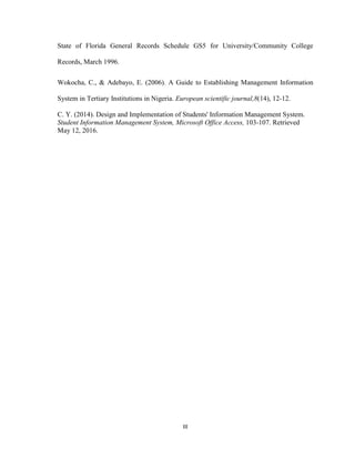 III
State of Florida General Records Schedule GS5 for University/Community College
Records, March 1996.
Wokocha, C., & Adebayo, E. (2006). A Guide to Establishing Management Information
System in Tertiary Institutions in Nigeria. European scientific journal,8(14), 12-12.
C. Y. (2014). Design and Implementation of Students' Information Management System.
Student Information Management System, Microsoft Office Access, 103-107. Retrieved
May 12, 2016.
 