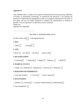 VII
Appendix II
I am, Nandutu Juliet, a student of Livingstone International University pursuing a Bachelor
of Science in Information Technology, as required by the university, I am carrying out
research on student Record management system in Livingstone International University to
this study, and you are kindly requested to complete the questionnaire as honestly as
possible. You can sign below as sign that you have consented.
Thank you.
Signature for respondent
………………………………….
SECTION A: DEMOGRAPHIC DATA.
For this section, tick in the appropriate box.
1. SEX:
1. Male 2. Female
2. AGE:
1.20-30 2.31-40 3.41-50 4.above 50
3. QUALIFICATION:
1. Certificate 2. Diploma 3. Degree 4.Masters 4. PHD
4. MARITAL STATUS:
1. Single 2.Married 3.Separate 4. Divorce 5. Widowed
5. DURATION OF EXPERIENCE:
1. Less than 5years 2. 6-10 yrs. 3. above 10years
6. OCCUPATION:
1. Student 2.Lecturer 3. Assistant Administrator 4.Administrator
5. Top management
√
 