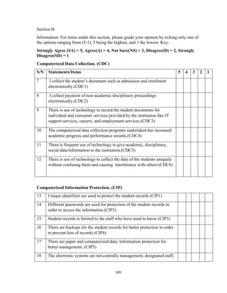 VIII
Section B:
Information: For items under this section, please grade your opinion by ticking only one of
the options ranging from (5-1), 5 being the highest, and 1 the lowest. Key:
Strongly Agree (SA) = 5, Agree(A) = 4, Not Sure(NS) = 3, Disagree(D) = 2, Strongly
Disagree(SD) = 1
Computerized Data Collection. (CDC)
S/N Statements/Items 5 4 3 2 1
7 I collect the student’s document such as admission and enrolment
electronically.(CDC1)
8 I collect payment of non-academic disciplinary proceedings
electronically.(CDC2)
9 There is use of technology to record the student documents for
individual and consumer services provided by the institution like IT
support services, careers, and employment services.(CDC3)
10 The computerized data collection programs undertaken has increased
academic progress and performance awards.(CDC4)
11 There is frequent use of technology to give academic, disciplinary,
social data/information to the institution.(CDC5)
12 There is use of technology to collect the data of the students uniquely
without confusing them and causing interference with others.(CDC6)
Computerized Information Protection. (CIP)
13 Unique identifiers are used to protect the student records (CIP1)
14 Different passwords are used for protection of the student records in
order to access the information.(CIP2)
15 Student records is limited to the staff who have need to know.(CIP3)
16 There are backups for the student records for better protection in order
to prevent loss of records.(CIP4)
17 There are paper and computerized data /information protection for
better management. (CIP5)
18 The electronic systems are not centrally management, designated staff,
 