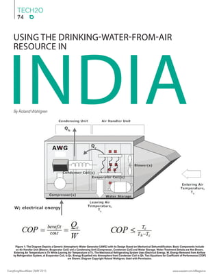 TECH2O
74
EverythingAboutWater | MAY2015 www.eawater.com/eMagazine
By Roland Wahlgren
USING THE DRINKING-WATER-FROM-AIR
RESOURCE IN
INDIA
Figure 1: The Diagram Depicts a Generic Atmospheric Water Generator (AWG) with its Design Based on Mechanical Dehumidiﬁcation. Basic Components Include
an Air Handler Unit (Blower, Evaporator Coil) and a Condensing Unit (Compressor, Condenser Coil) and Water Storage. Water Treatment Details are Not Shown.
Entering Air Temperature is Th While Leaving Air Temperature is Tc. The Mechanical Refrigerating System Uses Electrical Energy, W. Energy Removed from Airﬂow
by Refrigeration System, at Evaporator Coil, is Qc. Energy Expelled into Atmosphere from Condenser Coil is Qh. Two Equations for Coefﬁcient of Performance (COP)
are Shown. Diagram Copyright Roland Wahlgren; Used with Permission.
 