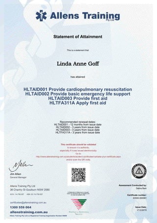 Statement of Attainment
Assessment Conducted by:
This is a statement that
Linda Anne Goff
has attained
HLTAID001 Provide cardiopulmonary resuscitation
HLTAID002 Provide basic emergency life support
HLTAID003 Provide first aid
HLTFA311A Apply first aid
Recommended renewal dates:
HLTAID001 - 12 months from issue date
HLTAID002 - 3 years from issue date
HLTAID003 - 3 years from issue date
HLTFA311A - 3 years from issue date
Debra Bain
Certificate number:
Issue Date:
93500-555561
21/2/2015
A Statement of Attainment is issued
when an individual has completed one
or more accredited units.
Allens Training Pty Ltd is a Registered Training Organisation Number 90909
 