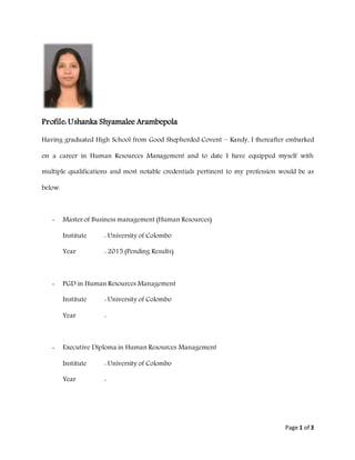 Page 1 of 3
Profile: Ushanka Shyamalee Arambepola
Having graduated High School from Good Shepherded Covent – Kandy, I thereafter embarked
on a career in Human Resources Management and to date I have equipped myself with
multiple qualifications and most notable credentials pertinent to my profession would be as
below.
- Master of Business management (Human Resources)
Institute : University of Colombo
Year : 2015 (Pending Results)
- PGD in Human Resources Management
Institute : University of Colombo
Year :
- Executive Diploma in Human Resources Management
Institute : University of Colombo
Year :
 