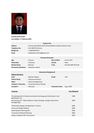 Achmad Solah Hudin
Last Update: 17 February 2016
Contact Info
Address : Jl.Camar Raya Block A3/12 Komp.WaliKota Sukapura,Jakarta Utara
Telephone No. : 021-4405741 (Home)
Mobile No. : ++082340547911
Email : Solahhudin.Achmad@gmail.com
Personal Particulars
Age : 35 years Date of Birth : 04 Juli 1979
Nationality : Indonesia Gender : Male
Marital Status : Married IC No. : 09.5105.040779.02.09
Permanent Residence : Indonesia, Jakarta
Educational Background
Highest Education
Level : Bachelor Degree Grade : 2.82
Field of Study : Telecommunication
Major : Electrical Engineering
Institute / University : Universitas Darma Persada
Located In : Indonesia Graduation Date : Agust 2005
Trainning Year Obtained
The development of telecommunication technology and information in the
globalization era
1999
Job training at PT. Telkom Bekasi JL. Rawa Tembaga, Jaringan Lokal Acsess
tembaga Dept.
2003
“Illumination design and Application” seminar. 2004
Survey and Design Network 2006
Radio Network Planning (RF ) 2006
Transmission Network Planning 2006
Design Installation BTS Transmission 2006
 