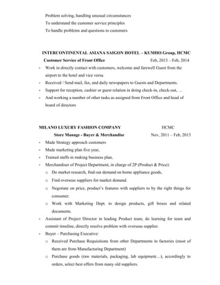 Problem solving, handling unusual circumstances
To understand the customer service principles
To handle problems and questions to customers
INTERCONTINENTAL ASIANA SAIGON HOTEL – KUMHO Group, HCMC
Customer Service of Front Office Feb, 2013 – Feb, 2014
- Work in directly contact with customers, welcome and farewell Guest from the
airport to the hotel and vice versa.
- Received / Send mail, fax, and daily newspapers to Guests and Departments.
- Support for reception, cashier or guest relation in doing check-in, check-out, …
- And working a number of other tasks as assigned from Front Office and head of
board of directors
MILANO LUXURY FASHION COMPANY HCMC
Store Manage - Buyer & Merchandise Nov, 2011 – Feb, 2013
- Made Strategy approach customers
- Made marketing plan five year,
- Trained staffs in making business plan,
- Merchandiser of Project Department, in charge of 2P (Product & Price):
o Do market research, find out demand on home appliance goods,
o Find overseas suppliers for market demand.
o Negotiate on price, product’s features with suppliers to by the right things for
consumer.
o Work with Marketing Dept. to design products, gift boxes and related
documents.
- Assistant of Project Director in leading Product team, do learning for team and
commit timeline, directly resolve problem with overseas supplier.
- Buyer – Purchasing Executive:
o Received Purchase Requisitions from other Departments in factories (most of
them are from Manufacturing Department)
o Purchase goods (raw materials, packaging, lab equipment…), accordingly to
orders, select best offers from many old suppliers.
 