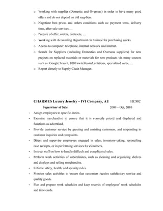 o Working with supplier (Domestic and Overseas) in order to have many good
offers and do not depend on old suppliers.
o Negotiate best prices and orders conditions such as: payment tems, delivery
time, after-sale services …
o Prepare of offer, orders, contracts, …
o Working with Accounting Department on Finance for purchasing works.
o Access to computer, telephone, internal network and internet.
o Search for Suppliers (including Domestics and Overseas suppliers) for new
projects on replaced materials or materials for new products via many sources
such as: Google Search, 1080 switchboard, relations, specialized webs, …
o Report directly to Supply Chain Manager.
CHARMES Luxury Jewelry – IVI Company, AU HCMC
Supervisor of Sale 2009 – Oct, 2010
- Assign employees to specific duties.
- Examine merchandise to ensure that it is correctly priced and displayed and
functions as advertised.
- Provide customer service by greeting and assisting customers, and responding to
customer inquiries and complaints.
- Direct and supervise employees engaged in sales, inventory-taking, reconciling
cash receipts, or in performing services for customers.
- Instruct staff on how to handle difficult and complicated sales.
- Perform work activities of subordinates, such as cleaning and organizing shelves
and displays and selling merchandise.
- Enforce safety, health, and security rules.
- Monitor sales activities to ensure that customers receive satisfactory service and
quality goods.
- Plan and prepare work schedules and keep records of employees' work schedules
and time cards.
 