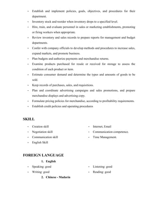 - Establish and implement policies, goals, objectives, and procedures for their
department.
- Inventory stock and reorder when inventory drops to a specified level.
- Hire, train, and evaluate personnel in sales or marketing establishments, promoting
or firing workers when appropriate.
- Review inventory and sales records to prepare reports for management and budget
departments.
- Confer with company officials to develop methods and procedures to increase sales,
expand markets, and promote business.
- Plan budgets and authorize payments and merchandise returns.
- Examine products purchased for resale or received for storage to assess the
condition of each product or item.
- Estimate consumer demand and determine the types and amounts of goods to be
sold.
- Keep records of purchases, sales, and requisitions.
- Plan and coordinate advertising campaigns and sales promotions, and prepare
merchandise displays and advertising copy.
- Formulate pricing policies for merchandise, according to profitability requirements.
- Establish credit policies and operating procedures
SKILL
- Creation skill
- Negotiation skill
- Communication skill
- English Skill
- Internet, Email
- Communication competence.
- Time Management.
FOREIGN LANGUAGE
1. English
- Speaking: good
- Writing: good
- Listening: good
- Reading: good
2. Chinese - Madarin
 