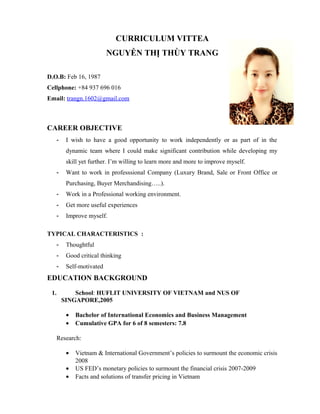 CURRICULUM VITTEA
NGUYỄN THỊ THÙY TRANG
D.O.B: Feb 16, 1987
Cellphone: +84 937 696 016
Email: trangn.1602@gmail.com
CAREER OBJECTIVE
- I wish to have a good opportunity to work independently or as part of in the
dynamic team where I could make significant contribution while developing my
skill yet further. I’m willing to learn more and more to improve myself.
- Want to work in professsional Company (Luxury Brand, Sale or Front Office or
Purchasing, Buyer Merchandising…..).
- Work in a Professional working environment.
- Get more useful experiences
- Improve myself.
TYPICAL CHARACTERISTICS :
- Thoughtful
- Good critical thinking
- Self-motivated
EDUCATION BACKGROUND
1. School: HUFLIT UNIVERSITY OF VIETNAM and NUS OF
SINGAPORE,2005
• Bachelor of International Economics and Business Management
• Cumulative GPA for 6 of 8 semesters: 7.8
Research:
• Vietnam & International Government’s policies to surmount the economic crisis
2008
• US FED’s monetary policies to surmount the financial crisis 2007-2009
• Facts and solutions of transfer pricing in Vietnam
 