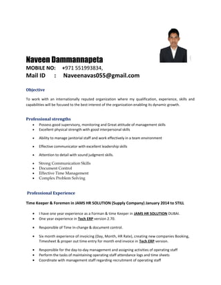 Naveen Dammannapeta
MOBILE NO: +971 551993834,
Mail ID : Naveenavas055@gmail.com
Objective
To work with an internationally reputed organization where my qualification, experience, skills and
capabilities will be focused to the best interest of the organization enabling its dynamic growth.
Professional strengths
• Possess good supervisory, monitoring and Great attitude of management skills
• Excellent physical strength with good interpersonal skills
• Ability to manage janitorial staff and work effectively in a team environment
• Effective communicator with excellent leadership skills
• Attention to detail with sound judgment skills.
• Strong Communication Skills
• Document Control
• Effective Time Management
• Complex Problem Solving
Professional Experience
Time Keeper & Foremen in JAMS HR SOLUTION (Supply Company) January 2014 to STILL
• I have one year experience as a Forman & time Keeper in JAMS HR SOLUTION DUBAI.
• One year experience in Tech ERP version 2.70.
• Responsible of Time In-change & document control.
• Six month experience of invoicing (Day, Month, HR Rate), creating new companies Booking,
Timesheet & proper out time entry for month end invoice in Tech ERP version.
• Responsible for the day-to-day management and assigning activities of operating staff
• Perform the tasks of maintaining operating staff attendance logs and time sheets
• Coordinate with management staff regarding recruitment of operating staff
 