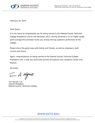 February 24, 2014
Dear Quazi:
It is my honor to congratulate you for being named to the Dakota County Technical
College President’s List for Fall Semester 2013. Having achieved a 3.5 or higher grade
point average this semester ranks you among the top academic performers at the
college.
Please share this good news with family and friends, as well as employers, both
current and future.
Again, congratulations on being named to the Dakota County Technical College
President’s List. I wish you continued success throughout your academic career and
beyond.
Sincerely,
Tim Wynes, J.D.
Interim President
Dakota County Technical College
////////////////////////////////////////////////////////////////////////////////////////////////////////////////////////////////////////////////////////////////////////////////////////////////////////////////////////////////////////////////////////////
Phone: 651.423.8000 | Fax: 651.423.8775
1300 145th Street East (Co. Rd. 42), Rosemount, MN 55068
WWW.DCTC.EDU
////////////////////////////////////////////////////////////////////////////////////////////////////////////////////////////////////////////////////////////////////////////////////////////////////////////////////////////////////////////////////////////
Accredited by the Commission on Institutions of Higher Education of the North Central Association of Colleges and Schools.
DCTC is an Affirmative Action, Equal Opportunity Educator/Employer and a member of the Minnesota State Colleges & Universities system.
 