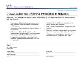 During the Cisco Networking Academy®
course, administered by the undersigned instructor, the student was
able to proficiently:
Eric Carter
Student
WITC New Richmond
Academy Name
United States
Location
Damon Sharretts
Instructor
Jan 30, 2017
Date
Instructor Signature
• Explain fundamental Ethernet concepts such as
media, services, and operations
• Build a simple Ethernet network using routers and
switches
• Use Cisco command-line interface (CLI) commands
to perform basic router and switch configurations
• Utilize common network utilities to verify small
network operations and analyze data traffic
CCNA Routing and Switching: Introduction to Networks
Certificate of Course Completion
• Understand and describe the devices and services
used to support communications in data networks
and the Internet
• Understand and describe the role of protocol layers in
data networks
• Understand and describe the importance of
addressing and naming schemes at various layers of
data networks in IPv4 and IPv6 environments
• Design, calculate, and apply subnet masks and
addresses to fulfill given requirements in IPv4 and
IPv6 networks
 