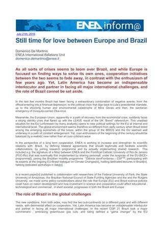 July 21th, 2016
Still time for love between Europe and Brazil
Domenico De Martinis
ENEA International Relations Unit
domenico.demartinis@enea.it
As all sorts of crises seems to loom over Brazil, and while Europe is
focused on finding ways to solve its own ones, cooperation initiatives
between the two seems to fade away, in contrast with the enthusiasm of
few years ago. Yet, Latin America has become an indispensable
interlocutor and partner in facing all major international challenges, and
the role of Brazil cannot be set aside.
In the last few months Brazil has been facing a extraordinary combination of negative events; from the
official entering into a financial depression, to the political crisis that digs back to Lula’s presidential mandate,
up to the shocking human and environmental catastrophe of Mina Gerais and then, the sanitarian
emergency of mosquito-carried Zika-virus.
Meanwhile, the European Union, apparently in a path of recovery from the economical crisis, suddenly faces
a strong identity crisis that flared up with the LEAVE result of the UK “Brexit” referendum. This unedited
situation for the EU (unforeseen by many analysts) opens to new political settings for the EU at internal and
international level. The global environment seems therefore so different from early century when Brazil listed
among the emerging economies of the future, within the group of the BRICS and the EU seemed well
underway in a path of constant enlargement. Yet, over-enthusiasm of the beginning of the century should be
balanced by a realistic view rather than an over-criticism wave
In the perspective of a long term cooperation, ENEA is working to increase and strengthen its scientific
relations with Brazil, by defining bilateral agreements that should legitimate and facilitate scientific
collaborations, by joining research programme and by actually implementing shared research. This
included e.g. the signature of a MoU between ENEA and the Pontifical Catholic University of Rio de Janeiro
(PUC-Rio) that was eventually first implemented by sharing personell, under the auspices of the EU-BICE+
programme[i], joining the Brazilian mobility programme “Ciência semFronteiras – CSF”
[ii]
, participating with
its experts at the ongoing EU-Brasil dialogue on Climate Changes[iii], holding dedicated lectures in Brazil[iv],
helding dedicated workshops in Italy[v].
In a recent paper[vi] published in collaboration with researchers of the Federal University of Parà, the State
University of Amazonas, the Brazilian National Council of State Funding Agencies and the and the Rutgers
University, we made some policy considerations about the role that Europe (EU) and Brazil science policies
could have on nation development and how investment in science and cooperation could affect educational ,
technological and commercial , in short societal, progresses in both the Brazil and Europe.
The role of Brazil in the global challenges
The new conditions, from both sides, may find the two sub-continents on a different pace and with different
needs, with detrimental effect on cooperation. Yet, Latin America has become an indispensable interlocutor
and partner in facing all major international challenges. In the recent COP 21 Brazil took a major
commitment , embracing greenhouse gas cuts, and being defined a “game changer” by the EU
 
