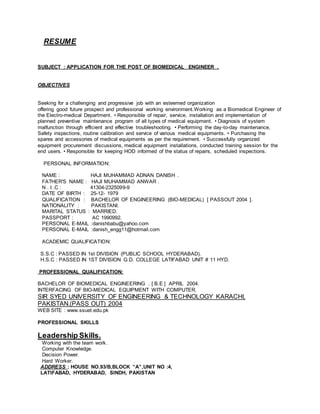 RESUME
SUBJECT : APPLICATION FOR THE POST OF BIOMEDICAL ENGINEER .
OBJECTIVES
Seeking for a challenging and progressive job with an esteemed organization
offering good future prospect and professional working environment.Working as a Biomedical Engineer of
the Electro-medical Department. • Responsible of repair, service, installation and implementation of
planned preventive maintenance program of all types of medical equipment. • Diagnosis of system
malfunction through efficient and effective troubleshooting. • Performing the day-to-day maintenance,
Safety inspections, routine calibration and service of various medical equipments. • Purchasing the
spares and accessories of medical equipments as per the requirement. • Successfully organized
equipment procurement discussions, medical equipment installations, conducted training session for the
end users. • Responsible for keeping HOD informed of the status of repairs, scheduled inspections.
PERSONAL INFORMATION:
NAME : HAJI MUHAMMAD ADNAN DANISH .
FATHER'S NAME : HAJI MUHAMMAD ANWAR .
N . I .C : 41304-2325099-9
DATE OF BIRTH : 25-12- 1979
QUALIFICATION : BACHELOR OF ENGINEERING (BIO-MEDICAL) [ PASSOUT 2004 ].
NATIONALITY : PAKISTANI.
MARITAL STATUS : MARRIED.
PASSPORT : AC 1990992.
PERSONAL E-MAIL :danishbabu@yahoo.com
PERSONAL E-MAIL :danish_engg11@hotmail.com
ACADEMIC QUALIFICATION:
S.S.C : PASSED IN 1st DIVISION (PUBLIC SCHOOL HYDERABAD).
H.S.C : PASSED IN 1ST DIVISION G.D. COLLEGE LATIFABAD UNIT # 11 HYD.
PROFESSIONAL QUALIFICATION:
BACHELOR OF BIOMEDICAL ENGINEERING . [ B.E ] APRIL 2004.
INTERFACING OF BIO-MEDICAL EQUIPMENT WITH COMPUTER.
SIR SYED UNIVERSITY OF ENGINEERING & TECHNOLOGY KARACHI,
PAKISTAN.(PASS OUT) 2004
WEB SITE : www.ssuet.edu.pk
PROFESSIONAL SKILLS
Leadership Skills.
Working with the team work.
Computer Knowledge.
Decision Power.
Hard Worker.
ADDRESS : HOUSE NO.93/B,BLOCK ”A”,UNIT NO :4,
LATIFABAD, HYDERABAD, SINDH, PAKISTAN
 