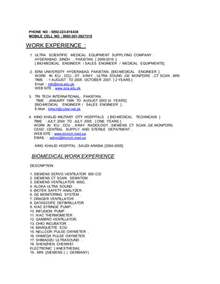 PHONE NO : 0092-223-816438
MOBILE CELL NO : 0092-301-3627318
WORK EXPERIENCE :
1. ULTRA SCIENTIFIC MEDICAL EQUIPMENT SUPPLYING COMPANY .
HYDERABAD ,SINDH , PAKISTAN [ 2009-2016 ].
[ BIO-MEDICAL ENGINEER / SALES ENGINEER / MEDICAL EQUIPMENTS].
2. ISRA UNIVERSITY HYDERABAD, PAKISTAN. [BIO-MEDICAL ENGINEER ].
WORK IN ICU , CCU , OT , X-RAY , ULTRA SOUND ,GE MONITORS , CT SCAN , MRI.
TIME : 1 AUGUST TO 2005 OCTOBER 2007. [ 2 YEARS ]
Email : info@isra.edu.pk.
WEB SITE : www.isra.edu.pk
3. TRI TECH INTERNATIONAL, PAKISTAN.
TIME : JANUARY 1999 TO AUGUST 2003 [4 YEARS]
[BIO-MEDICAL ENGINEER / SALES ENGINEER ] .
E-Mail : tritech@cyber.net.pk
4. KING KHALID MILITARY CITY HOSPITALS [ BIO-MEDICAL TECHNICAIN ]
TIME : JULY 2004 TO JULY 2005 . [ ONE YEARS ]
WORK IN ICU , CCU , X-RAY RADIOLOGY ,SIEMENS CT SCAN ,GE MONITORS.
CSSD : CENTRAL SUPPLY AND STERILE DEPATMENT .
WEB SITE : www.kkmch.med.sa.
EMAIL : admin@kkmch.med.sa
KING KHALID HOSPITAL .SAUDI ARABIA [2004-2005]
BIOMEDICALWORK EXPERIENCE
DESCRIPTION
1. SIEMENS SERVO VENTILATOR 900 C/D
2. SIEMENS CT SCAN SEMATOM.
3. SIEMENS VENTILLATOR 900C.
4. ALOKA ULTRA SOUND .
5. BIOTEK SAFETY ANALYZER .
6. GE MONITORING SYSTEM .
7. DRAGER VENTILLATOR .
8. DATASCOPE DEFIBRILLATOR
9. IVAC SYRINGE PUMP.
10. INFUSION PUMP .
11. IVAC THERMOMETER .
12. GAMBRO VENTILLATOR.
13. OHIO INCUBATOR .
14. MARQUETTE ECG
15. NELLCOR PULSE OXYMETER .
16. OHMEDA PULSE OXYMETER
17. SHIMADZU ULTRASOUND .
18. SHENZHEN CHENWEI
ELECTRONIC [ ANESTHESIA].
19 . MRI .[SIEMENS ] ( GERMANY)
 
