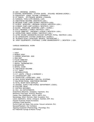 20. AED [ MEDIANA] (KOREA).
21.CENTRAL MONITIORING SYSTEM [EMTEL (POLAND) MEDIANA (KOREA )
22. ENDOSCOPY [ENDO TECHNIK ] (GERMANY ).
23 .OT TABLES [ST.FRANCIS MEDICAL ] (TAIWAN).
24. SURGICAL TOOLS [DTR MEDICAL ] (UK).
25. ANESTHESIA MACHINE [ NEWTECH] (USA ).
26. INFUSION PUMP [ AMP ] (KOREA ) NEWTECH (USA).
27. PATIENT MONITORS [ MEDIANA ] (KOERA ) NEWTECH (USA ) .
28 .SYRINGE PUMP [ AMP ] (KOREA ) NEWTECH ( USA ) .
29 .BLOOD PRESSURE MONITORS [ AMP ] ( KOREA ) .
30 .ECG [ MEDIANA ] ( KOREA ) NEWTECH ( USA ).
31 .PULSE OXIMETER [ MEDIANA ] ( KOERA ) [ NEWTECH ( USA ).
32 VENTILATORS [MEK] ( KOREA ) NEWTECH ( USA ) .
33. ULTRA SOUND ( DIAGNOSTIC,COLOUR DOPPLER ,FETAL) NEWTECH ( USA).
34 .3D LAPROSCOPIC SYSTEM [SOMETECH ] (KOREA ).
35 . BLADDER SCAN [ VERATHON MEDICAL ( NETHERLAND ) .
36 . X-RAY EQUIPMENTS ( PORTABLE ,C-ARM ,MAMMOGRAPHY ) ( NEWTECH ) USA .
VARIOUS BIOMEDICAL WORK
EXPERIENCE
1. X-RAY .
2. MOBILE X-RAY .
3. CARDIAC MONITORS .0020
4. DINA MAP .
5. PULSE OXIMETER .
6. GAS ANALYZERS .
7. DIGITAL THERMOMETER .
8. INCUBATORS.
9. DENTAL CHAIR .
10. ANESTHESIA MACHINE .
11. O.T .TABLE .
12. DEFIBRILLATORS.
13. O.T LIGHTS [ TRILUX ] ( GERMANY ).
14. LAPAROSCOPY UNIT .
15. VENTILATOR [ VERSA MED , USA]
16. DATA SCOPE MONITORS [ USA ] ALL SYSTEMS .
17. MULTIFUNCTIONAL ANESTHESIA MACHINE .
18. FETAL HEART RATE DOPPLER .
19. CENTRAL SUPPLY AND STERILE DEPARTMENT [ CSSD ].
20. ELECTRIC BEDS .
21. SUCTION MACHINES.
22. CCU , ICU DEPARTMENTS.
Anaesthesia (Machines, Ventilators, Vaporisers, Etc)
Monitoring (Vital Signs, ICU/CCU Monitors)
Cardiac Care (Defibrillators, AED's, ABP's, Etc)
Neonatology (Infant Warmers, Infant Incubators, Etc)
Lasers (Ophthalmic, Dental, Urological, Aesthetic, ENT, Etc)
Hospital & General Waste Incinerators
Lithotripsy Foetal Monitors
Suction (Light and Heavy Duty pumps, Vacuum extractors, Etc)
Neonatal/Paediatric ICU Ventilators
Teaching Equipment (Pharmacology, Physiology, Etc)
ECT Machines Syringe & Infusion Pumps
 
