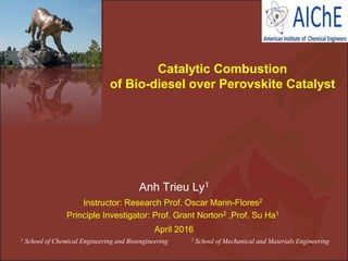 Anh Trieu Ly1
Catalytic Combustion
of Bio-diesel over Perovskite Catalyst
Instructor: Research Prof. Oscar Marin-Flores2
Principle Investigator: Prof. Grant Norton2 ,Prof. Su Ha1
April 2016
1 School of Chemical Engineering and Bioengineering 2 School of Mechanical and Materials Engineering1
 