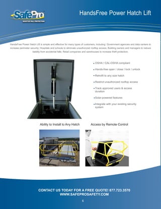 HandsFree Power Hatch Lift
OSHA / CAL-OSHA compliant
Hands-free open / close / lock / unlock
Retrofit to any size hatch
Restrict unauthorized rooftop access
Track approved users & access 		
duration
Solar-powered features
Integrate with your existing security
system
CONTACT US TODAY FOR A FREE QUOTE! 877.723.3570
WWW.SAFEPROSAFETY.COM
HandsFree Power Hatch Lift is simple and effective for many types of customers, including: Government agencies and data centers to
increase perimeter security; Hospitals and schools to eliminate unauthorized rooftop access; Building owners and managers to reduce
liability from accidental falls; Retail companies and warehouses to increase theft protection.
Ability to Install to Any Hatch Access by Remote Control
6
 