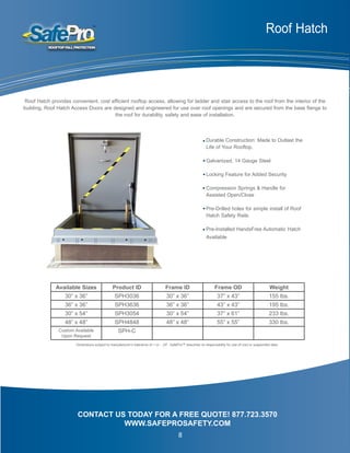 Roof Hatch
Durable Construction: Made to Outlast the
Life of Your Rooftop.
Galvanized, 14 Gauge Steel
Locking Feature for Added Security
Compression Springs & Handle for
Assisted Open/Close
Pre-Drilled holes for simple install of Roof
Hatch Safety Rails
Pre-Installed HandsFree Automatic Hatch
Available
CONTACT US TODAY FOR A FREE QUOTE! 877.723.3570
WWW.SAFEPROSAFETY.COM
Roof Hatch provides convenient, cost efficient rooftop access, allowing for ladder and stair access to the roof from the interior of the
building. Roof Hatch Access Doors are designed and engineered for use over roof openings and are secured from the base flange to
the roof for durability, safety and ease of installation.
Available Sizes Product ID Frame ID Frame OD Weight
30” x 36” SPH3036 30” x 36” 37” x 43” 155 lbs.
36” x 36” SPH3636 36” x 36” 43” x 43” 195 lbs.
30” x 54” SPH3054 30” x 54” 37” x 61” 233 lbs.
48” x 48” SPH4848 48” x 48” 55” x 55” 330 lbs.
Custom Available
Upon Request
SPH-C
Dimensions subject to manufacturer’s tolerance of + or - .25”. SafePro™ assumes no responsibility for use of void or suspended data.
8
 