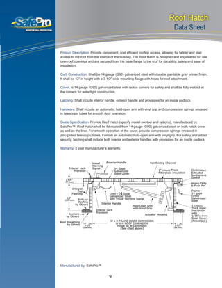SERVICES AVAILABLE
Technical Support
Installation and Setup
Maintenance
Application Support
Hardware Support
Guaranteed Warranty
Roof Hatch
Data Sheet
Product Description: Provide convenient, cost efficient rooftop access, allowing for ladder and stair
access to the roof from the interior of the building. The Roof Hatch is designed and engineered for use
over roof openings and are secured from the base flange to the roof for durability, safety and ease of
installation.
Curb Construction: Shall be 14 gauge (G90) galvanized steel with durable paintable gray primer finish.
It shall be 12” in height with a 3-1/2” wide mounting flange with holes for roof attachment.
Cover: Is 14 gauge (G90) galvanized steel with radius corners for safety and shall be fully welded at
the corners for watertight construction.
Latching: Shall include interior handle, exterior handle and provisions for an inside padlock.
Hardware: Shall include an automatic, hold-open arm with vinyl grip and compression springs encased
in telescopic tubes for smooth door operation.
Guide Specification: Provide Roof Hatch (specify model number and options), manufactured by
SafePro™. Roof Hatch shall be fabricated from 14 gauge (G90) galvanized steel on both hatch cover
as well as the liner. For smooth operation of the cover, provide compression springs encased in
zinc-plated telescopic tubes. Furnish an automatic hold-open arm with vinyl grip. For safety and added
security, latching shall include both interior and exterior handles with provisions for an inside padlock.
Warranty: 5 year manufacturer’s warranty.
Manufactured by: SafePro™
9
 