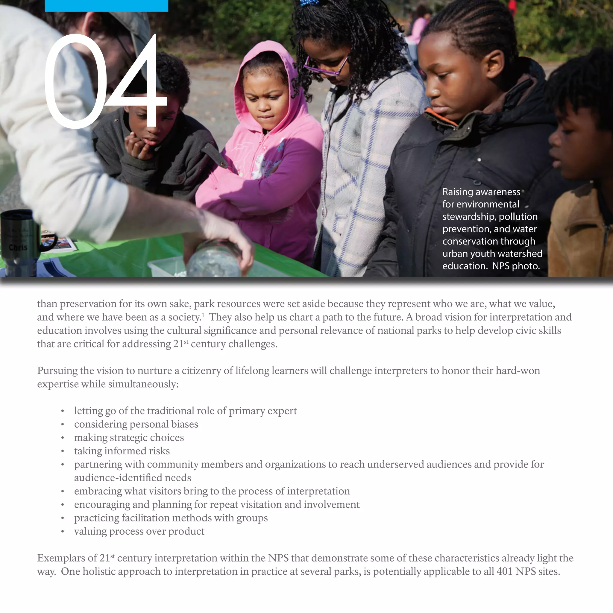 04
Raising awareness
for environmental
stewardship, pollution
prevention, and water
conservation through
urban youth watershed
education. NPS photo.
than preservation for its own sake, park resources were set aside because they represent who we are, what we value,
and where we have been as a society.1
They also help us chart a path to the future. A broad vision for interpretation and
education involves using the cultural significance and personal relevance of national parks to help develop civic skills
that are critical for addressing 21st
century challenges.
Pursuing the vision to nurture a citizenry of lifelong learners will challenge interpreters to honor their hard-won
expertise while simultaneously:
•	 letting go of the traditional role of primary expert
•	 considering personal biases
•	 making strategic choices
•	 taking informed risks
•	 partnering with community members and organizations to reach underserved audiences and provide for
audience-identified needs
•	 embracing what visitors bring to the process of interpretation
•	 encouraging and planning for repeat visitation and involvement
•	 practicing facilitation methods with groups
•	 valuing process over product
Exemplars of 21st
century interpretation within the NPS that demonstrate some of these characteristics already light the
way. One holistic approach to interpretation in practice at several parks, is potentially applicable to all 401 NPS sites.
 