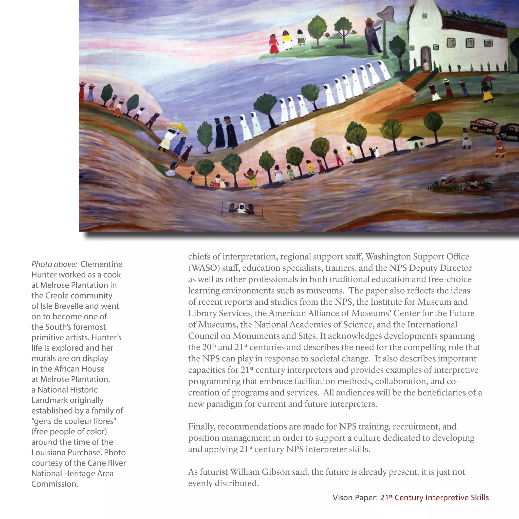 Photo above: Clementine
Hunter worked as a cook
at Melrose Plantation in
the Creole community
of Isle Brevelle and went
on to become one of
the South’s foremost
primitive artists. Hunter’s
life is explored and her
murals are on display
in the African House
at Melrose Plantation,
a National Historic
Landmark originally
established by a family of
“gens de couleur libres”
(free people of color)
around the time of the
Louisiana Purchase. Photo
courtesy of the Cane River
National Heritage Area
Commission.
chiefs of interpretation, regional support staff, Washington Support Office
(WASO) staff, education specialists, trainers, and the NPS Deputy Director
as well as other professionals in both traditional education and free-choice
learning environments such as museums. The paper also reflects the ideas
of recent reports and studies from the NPS, the Institute for Museum and
Library Services, the American Alliance of Museums’ Center for the Future
of Museums, the National Academies of Science, and the International
Council on Monuments and Sites. It acknowledges developments spanning
the 20th
and 21st
centuries and describes the need for the compelling role that
the NPS can play in response to societal change. It also describes important
capacities for 21st
century interpreters and provides examples of interpretive
programming that embrace facilitation methods, collaboration, and co-
creation of programs and services. All audiences will be the beneficiaries of a
new paradigm for current and future interpreters.
Finally, recommendations are made for NPS training, recruitment, and
position management in order to support a culture dedicated to developing
and applying 21st
century NPS interpreter skills.
As futurist William Gibson said, the future is already present, it is just not
evenly distributed.
Vison Paper: 21st
Century Interpretive Skills
 