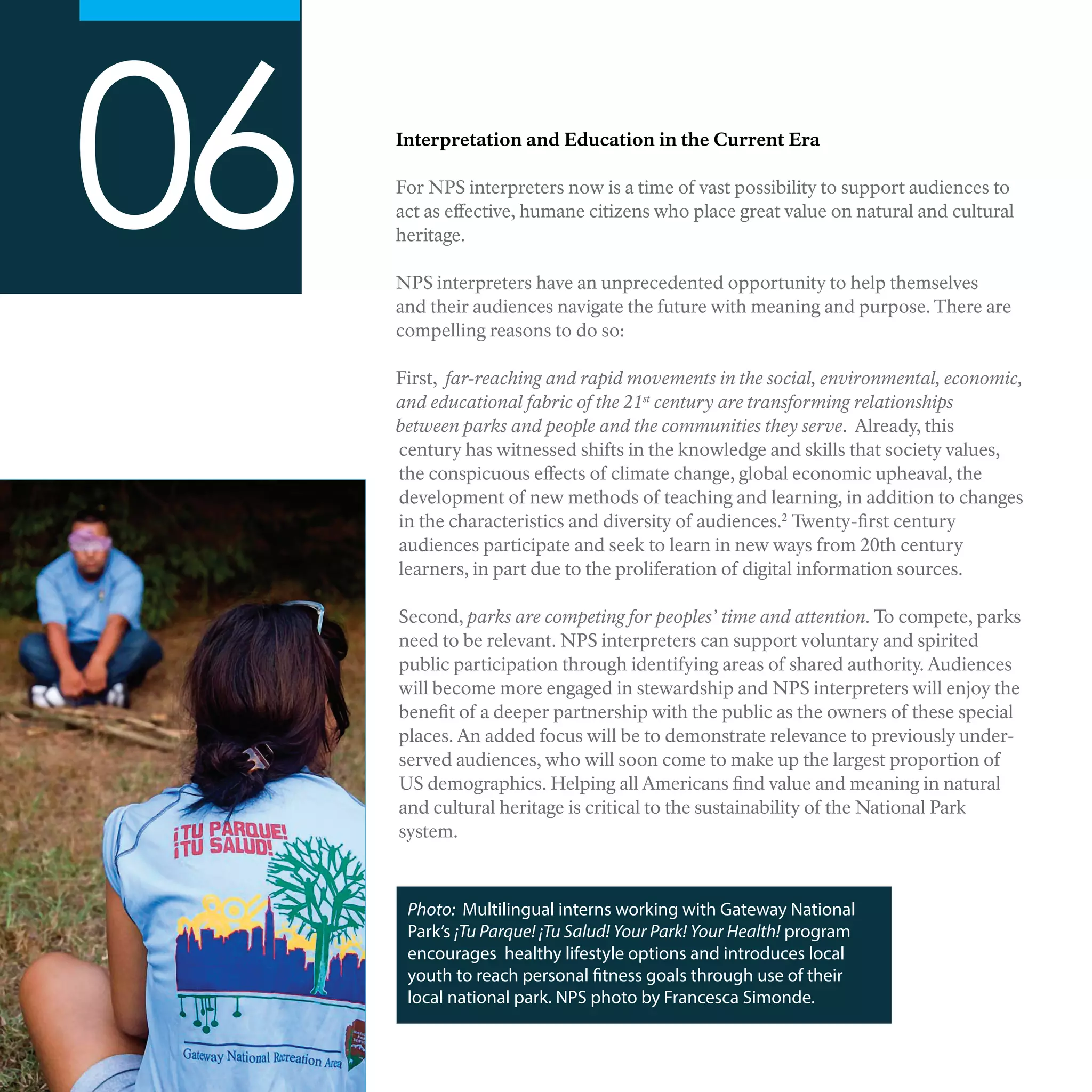 Interpretation and Education in the Current Era
For NPS interpreters now is a time of vast possibility to support audiences to
act as effective, humane citizens who place great value on natural and cultural
heritage.
NPS interpreters have an unprecedented opportunity to help themselves
and their audiences navigate the future with meaning and purpose. There are
compelling reasons to do so:
First, far-reaching and rapid movements in the social, environmental, economic,
and educational fabric of the 21st
century are transforming relationships
between parks and people and the communities they serve. Already, this
century has witnessed shifts in the knowledge and skills that society values,
the conspicuous effects of climate change, global economic upheaval, the
development of new methods of teaching and learning, in addition to changes
in the characteristics and diversity of audiences.2
Twenty-first century
audiences participate and seek to learn in new ways from 20th century
learners, in part due to the proliferation of digital information sources.
Second, parks are competing for peoples’ time and attention. To compete, parks
need to be relevant. NPS interpreters can support voluntary and spirited
public participation through identifying areas of shared authority. Audiences
will become more engaged in stewardship and NPS interpreters will enjoy the
benefit of a deeper partnership with the public as the owners of these special
places. An added focus will be to demonstrate relevance to previously under-
served audiences, who will soon come to make up the largest proportion of
US demographics. Helping all Americans find value and meaning in natural
and cultural heritage is critical to the sustainability of the National Park
system.
06
Photo: Multilingual interns working with Gateway National
Park’s ¡Tu Parque! ¡Tu Salud! Your Park! Your Health! program
encourages healthy lifestyle options and introduces local
youth to reach personal fitness goals through use of their
local national park. NPS photo by Francesca Simonde.
 
