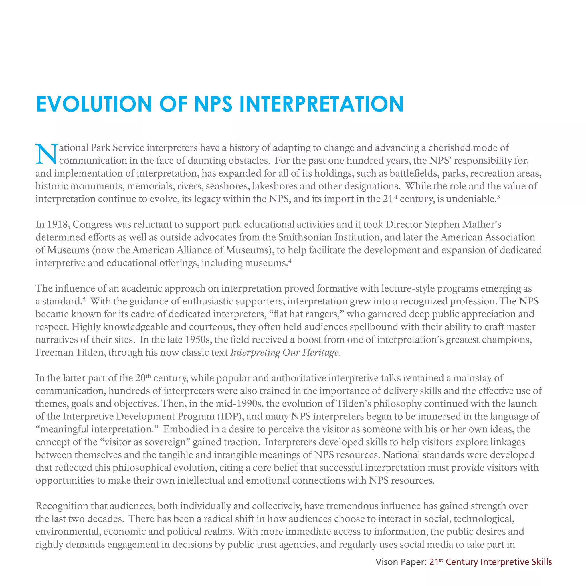 National Park Service interpreters have a history of adapting to change and advancing a cherished mode of
communication in the face of daunting obstacles. For the past one hundred years, the NPS’ responsibility for,
and implementation of interpretation, has expanded for all of its holdings, such as battlefields, parks, recreation areas,
historic monuments, memorials, rivers, seashores, lakeshores and other designations. While the role and the value of
interpretation continue to evolve, its legacy within the NPS, and its import in the 21st
century, is undeniable.3
In 1918, Congress was reluctant to support park educational activities and it took Director Stephen Mather’s
determined efforts as well as outside advocates from the Smithsonian Institution, and later the American Association
of Museums (now the American Alliance of Museums), to help facilitate the development and expansion of dedicated
interpretive and educational offerings, including museums.4
The influence of an academic approach on interpretation proved formative with lecture-style programs emerging as
a standard.5
With the guidance of enthusiastic supporters, interpretation grew into a recognized profession. The NPS
became known for its cadre of dedicated interpreters, “flat hat rangers,” who garnered deep public appreciation and
respect. Highly knowledgeable and courteous, they often held audiences spellbound with their ability to craft master
narratives of their sites. In the late 1950s, the field received a boost from one of interpretation’s greatest champions,
Freeman Tilden, through his now classic text Interpreting Our Heritage.
In the latter part of the 20th
century, while popular and authoritative interpretive talks remained a mainstay of
communication, hundreds of interpreters were also trained in the importance of delivery skills and the effective use of
themes, goals and objectives. Then, in the mid-1990s, the evolution of Tilden’s philosophy continued with the launch
of the Interpretive Development Program (IDP), and many NPS interpreters began to be immersed in the language of
“meaningful interpretation.” Embodied in a desire to perceive the visitor as someone with his or her own ideas, the
concept of the “visitor as sovereign” gained traction. Interpreters developed skills to help visitors explore linkages
between themselves and the tangible and intangible meanings of NPS resources. National standards were developed
that reflected this philosophical evolution, citing a core belief that successful interpretation must provide visitors with
opportunities to make their own intellectual and emotional connections with NPS resources.
Recognition that audiences, both individually and collectively, have tremendous influence has gained strength over
the last two decades. There has been a radical shift in how audiences choose to interact in social, technological,
environmental, economic and political realms. With more immediate access to information, the public desires and
rightly demands engagement in decisions by public trust agencies, and regularly uses social media to take part in
EVOLUTION OF NPS INTERPRETATION
Vison Paper: 21st
Century Interpretive Skills
 