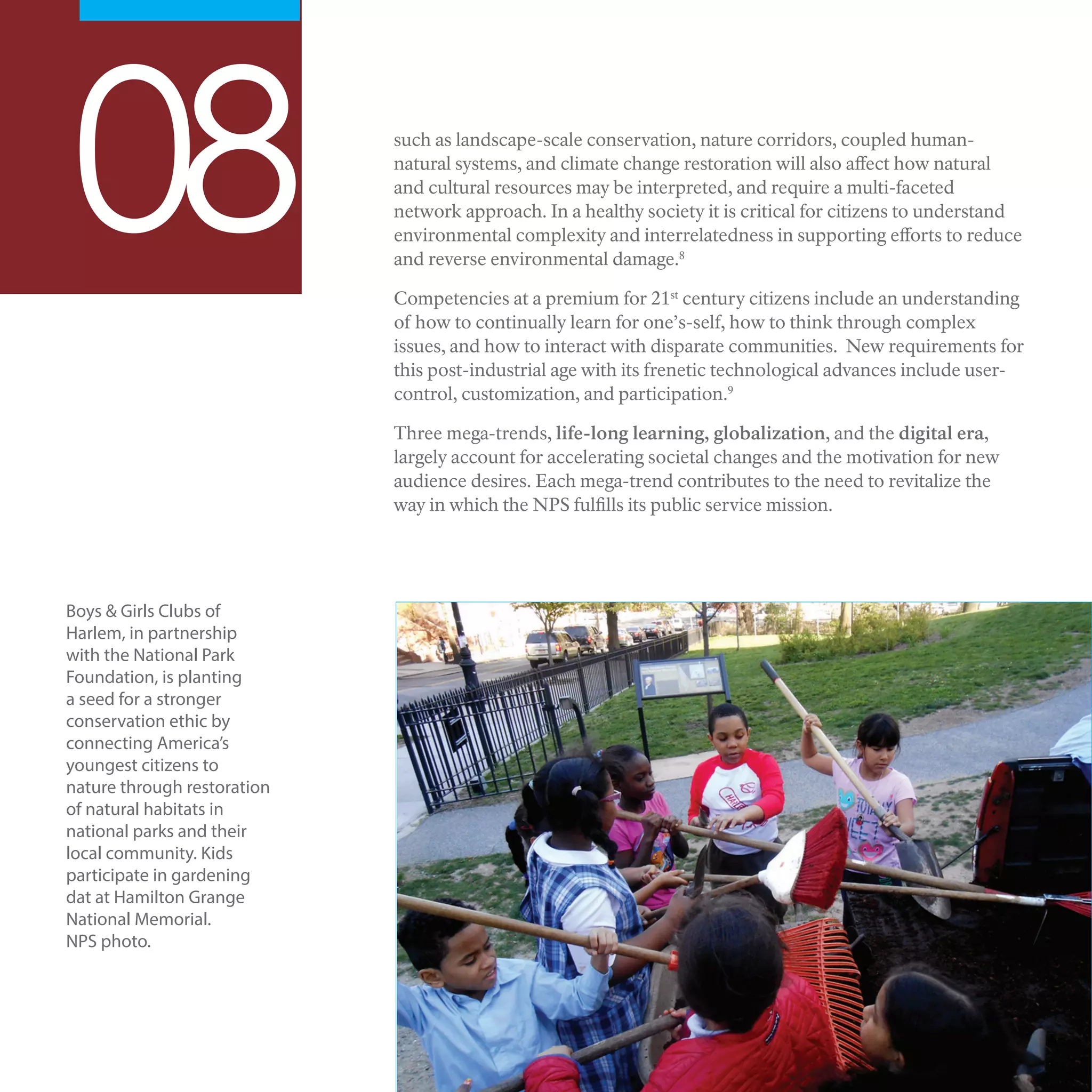 Boys & Girls Clubs of
Harlem, in partnership
with the National Park
Foundation, is planting
a seed for a stronger
conservation ethic by
connecting America’s
youngest citizens to
nature through restoration
of natural habitats in
national parks and their
local community. Kids
participate in gardening
dat at Hamilton Grange
National Memorial.
NPS photo.
08 such as landscape-scale conservation, nature corridors, coupled human-
natural systems, and climate change restoration will also affect how natural
and cultural resources may be interpreted, and require a multi-faceted
network approach. In a healthy society it is critical for citizens to understand
environmental complexity and interrelatedness in supporting efforts to reduce
and reverse environmental damage.8
Competencies at a premium for 21st
century citizens include an understanding
of how to continually learn for one’s-self, how to think through complex
issues, and how to interact with disparate communities. New requirements for
this post-industrial age with its frenetic technological advances include user-
control, customization, and participation.9
Three mega-trends, life-long learning, globalization, and the digital era,
largely account for accelerating societal changes and the motivation for new
audience desires. Each mega-trend contributes to the need to revitalize the
way in which the NPS fulfills its public service mission.
 