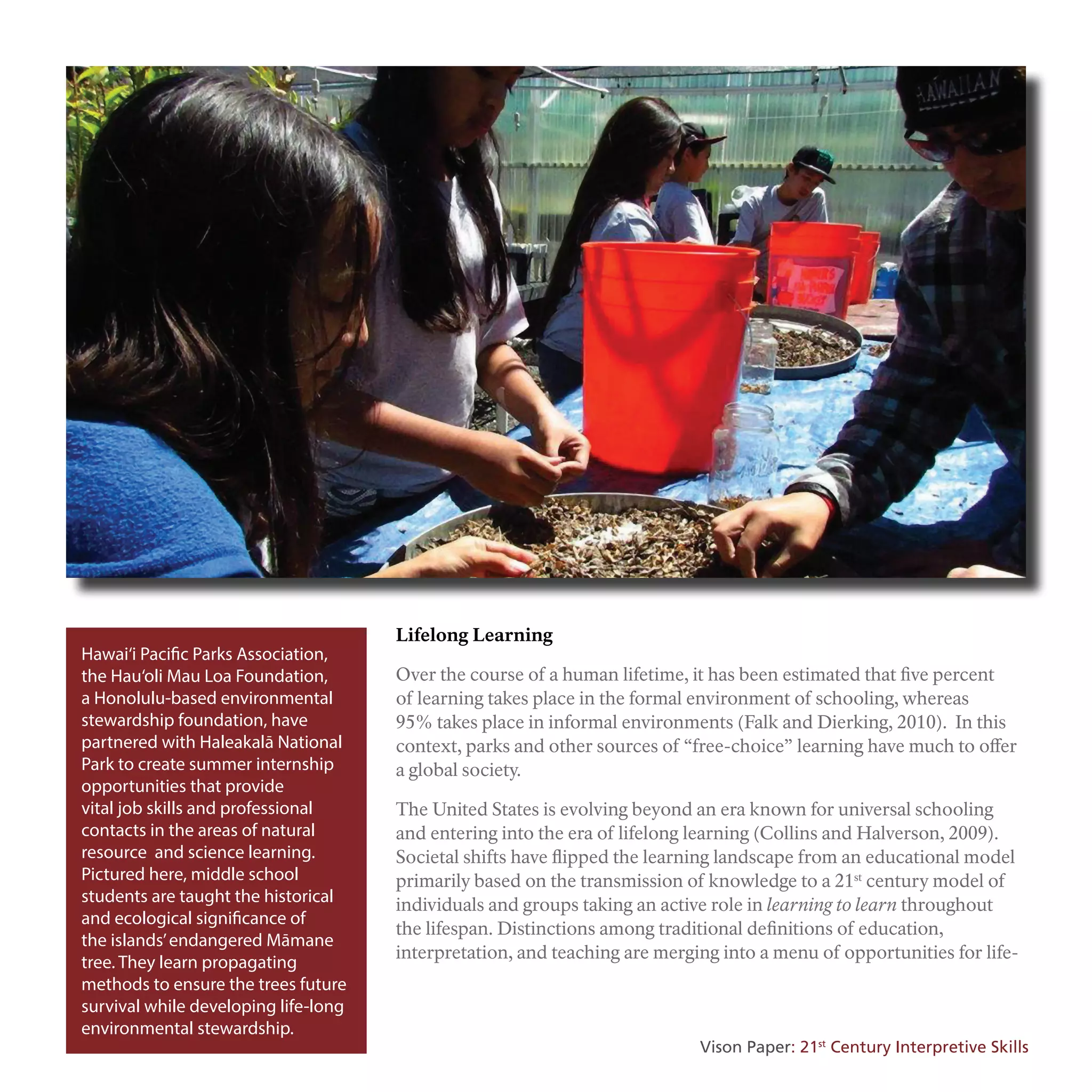 Hawai‘i Pacific Parks Association,
the Hau‘oli Mau Loa Foundation,
a Honolulu-based environmental
stewardship foundation, have
partnered with Haleakalā National
Park to create summer internship
opportunities that provide
vital job skills and professional
contacts in the areas of natural
resource and science learning.
Pictured here, middle school
students are taught the historical
and ecological significance of
the islands’endangered Māmane
tree. They learn propagating
methods to ensure the trees future
survival while developing life-long
environmental stewardship.
Lifelong Learning
Over the course of a human lifetime, it has been estimated that five percent
of learning takes place in the formal environment of schooling, whereas
95% takes place in informal environments (Falk and Dierking, 2010). In this
context, parks and other sources of “free-choice” learning have much to offer
a global society.
The United States is evolving beyond an era known for universal schooling
and entering into the era of lifelong learning (Collins and Halverson, 2009).
Societal shifts have flipped the learning landscape from an educational model
primarily based on the transmission of knowledge to a 21st
century model of
individuals and groups taking an active role in learning to learn throughout
the lifespan. Distinctions among traditional definitions of education,
interpretation, and teaching are merging into a menu of opportunities for life-
Vison Paper: 21st
Century Interpretive Skills
 