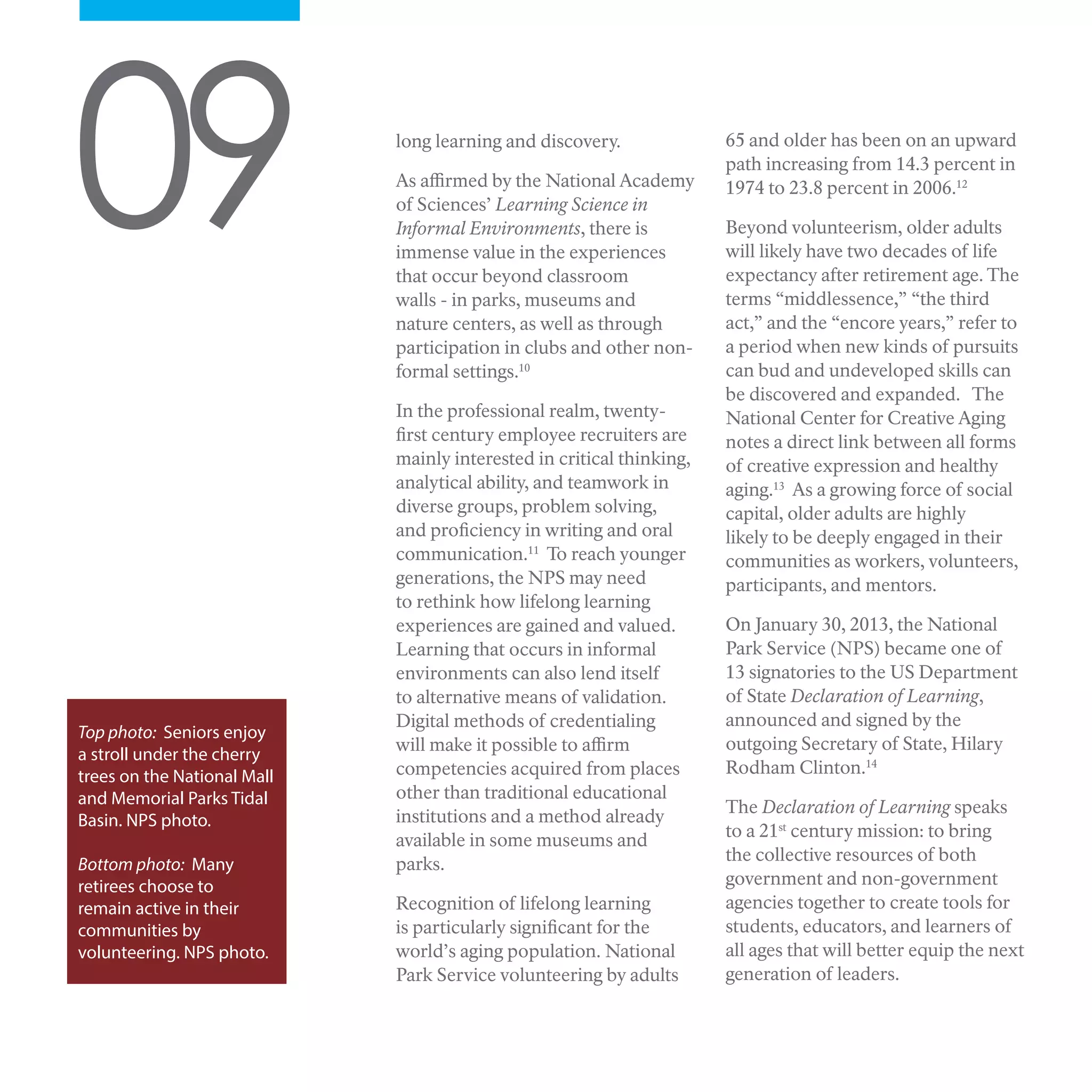 long learning and discovery.
As affirmed by the National Academy
of Sciences’ Learning Science in
Informal Environments, there is
immense value in the experiences
that occur beyond classroom
walls - in parks, museums and
nature centers, as well as through
participation in clubs and other non-
formal settings.10
In the professional realm, twenty-
first century employee recruiters are
mainly interested in critical thinking,
analytical ability, and teamwork in
diverse groups, problem solving,
and proficiency in writing and oral
communication.11
To reach younger
generations, the NPS may need
to rethink how lifelong learning
experiences are gained and valued.
Learning that occurs in informal
environments can also lend itself
to alternative means of validation.
Digital methods of credentialing
will make it possible to affirm
competencies acquired from places
other than traditional educational
institutions and a method already
available in some museums and
parks.
Recognition of lifelong learning
is particularly significant for the
world’s aging population. National
Park Service volunteering by adults
09
Top photo: Seniors enjoy
a stroll under the cherry
trees on the National Mall
and Memorial Parks Tidal
Basin. NPS photo.
Bottom photo: Many
retirees choose to
remain active in their
communities by
volunteering. NPS photo.
65 and older has been on an upward
path increasing from 14.3 percent in
1974 to 23.8 percent in 2006.12
Beyond volunteerism, older adults
will likely have two decades of life
expectancy after retirement age. The
terms “middlessence,” “the third
act,” and the “encore years,” refer to
a period when new kinds of pursuits
can bud and undeveloped skills can
be discovered and expanded. The
National Center for Creative Aging
notes a direct link between all forms
of creative expression and healthy
aging.13
As a growing force of social
capital, older adults are highly
likely to be deeply engaged in their
communities as workers, volunteers,
participants, and mentors.
On January 30, 2013, the National
Park Service (NPS) became one of
13 signatories to the US Department
of State Declaration of Learning,
announced and signed by the
outgoing Secretary of State, Hilary
Rodham Clinton.14
The Declaration of Learning speaks
to a 21st
century mission: to bring
the collective resources of both
government and non-government
agencies together to create tools for
students, educators, and learners of
all ages that will better equip the next
generation of leaders.
 