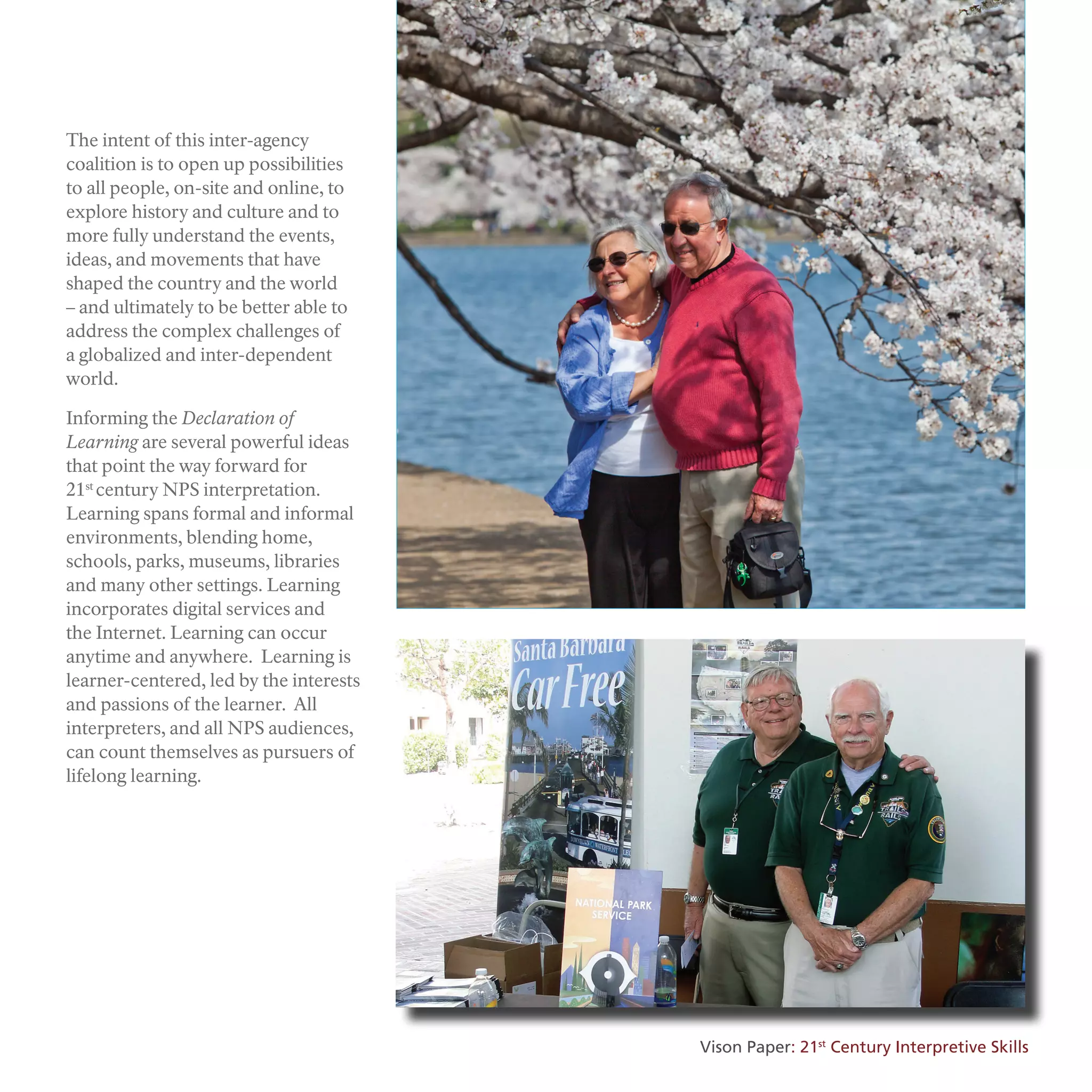 The intent of this inter-agency
coalition is to open up possibilities
to all people, on-site and online, to
explore history and culture and to
more fully understand the events,
ideas, and movements that have
shaped the country and the world
– and ultimately to be better able to
address the complex challenges of
a globalized and inter-dependent
world.
Informing the Declaration of
Learning are several powerful ideas
that point the way forward for
21st
century NPS interpretation.
Learning spans formal and informal
environments, blending home,
schools, parks, museums, libraries
and many other settings. Learning
incorporates digital services and
the Internet. Learning can occur
anytime and anywhere. Learning is
learner-centered, led by the interests
and passions of the learner. All
interpreters, and all NPS audiences,
can count themselves as pursuers of
lifelong learning.
Vison Paper: 21st
Century Interpretive Skills
 