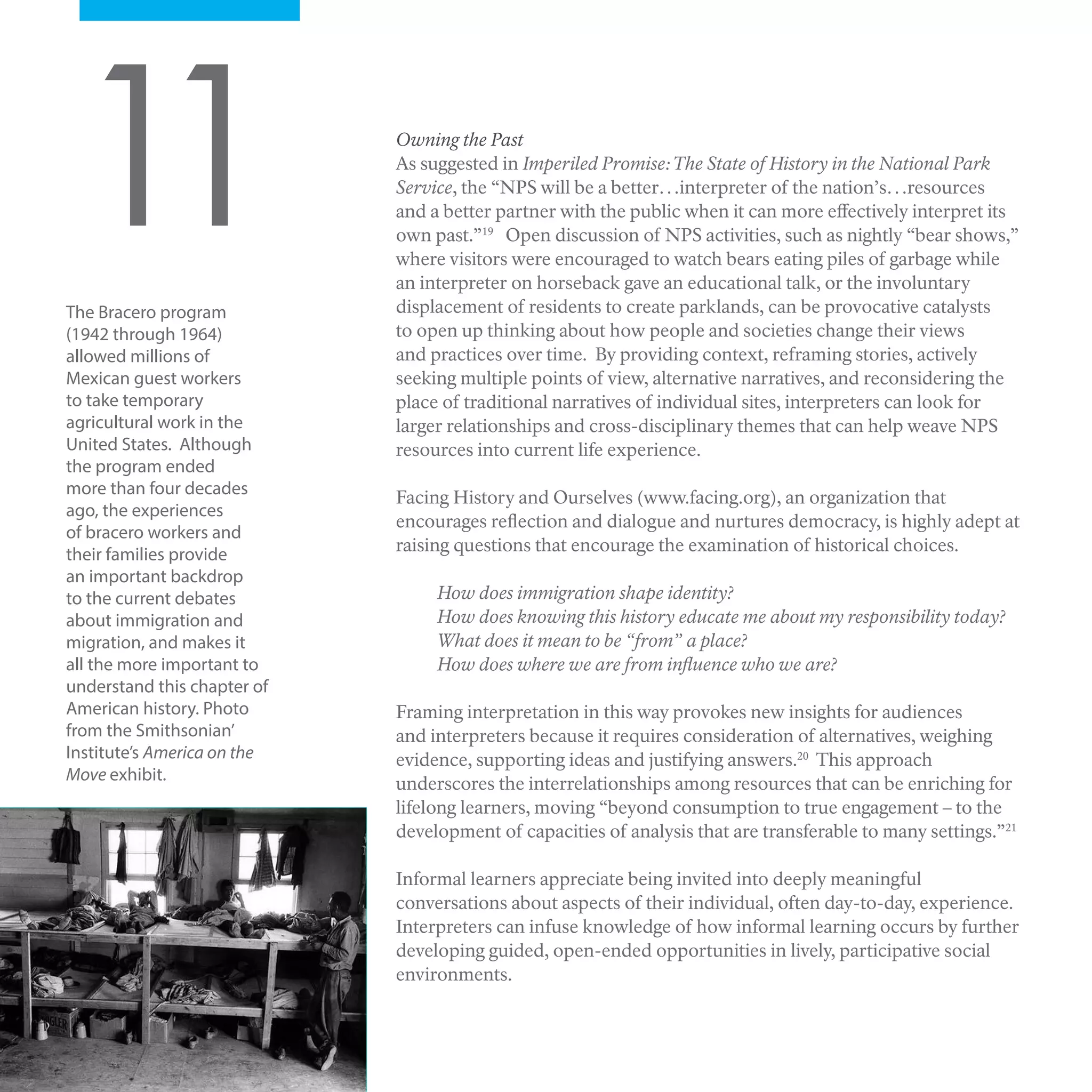 Owning the Past
As suggested in Imperiled Promise:The State of History in the National Park
Service, the “NPS will be a better…interpreter of the nation’s…resources
and a better partner with the public when it can more effectively interpret its
own past.”19
Open discussion of NPS activities, such as nightly “bear shows,”
where visitors were encouraged to watch bears eating piles of garbage while
an interpreter on horseback gave an educational talk, or the involuntary
displacement of residents to create parklands, can be provocative catalysts
to open up thinking about how people and societies change their views
and practices over time. By providing context, reframing stories, actively
seeking multiple points of view, alternative narratives, and reconsidering the
place of traditional narratives of individual sites, interpreters can look for
larger relationships and cross-disciplinary themes that can help weave NPS
resources into current life experience.
Facing History and Ourselves (www.facing.org), an organization that
encourages reflection and dialogue and nurtures democracy, is highly adept at
raising questions that encourage the examination of historical choices.
How does immigration shape identity?
How does knowing this history educate me about my responsibility today?
What does it mean to be “from” a place?
How does where we are from influence who we are?
Framing interpretation in this way provokes new insights for audiences
and interpreters because it requires consideration of alternatives, weighing
evidence, supporting ideas and justifying answers.20
This approach
underscores the interrelationships among resources that can be enriching for
lifelong learners, moving “beyond consumption to true engagement – to the
development of capacities of analysis that are transferable to many settings.”21
Informal learners appreciate being invited into deeply meaningful
conversations about aspects of their individual, often day-to-day, experience.
Interpreters can infuse knowledge of how informal learning occurs by further
developing guided, open-ended opportunities in lively, participative social
environments.
11The Bracero program
(1942 through 1964)
allowed millions of
Mexican guest workers
to take temporary
agricultural work in the
United States. Although
the program ended
more than four decades
ago, the experiences
of bracero workers and
their families provide
an important backdrop
to the current debates
about immigration and
migration, and makes it
all the more important to
understand this chapter of
American history. Photo
from the Smithsonian’
Institute’s America on the
Move exhibit.
 