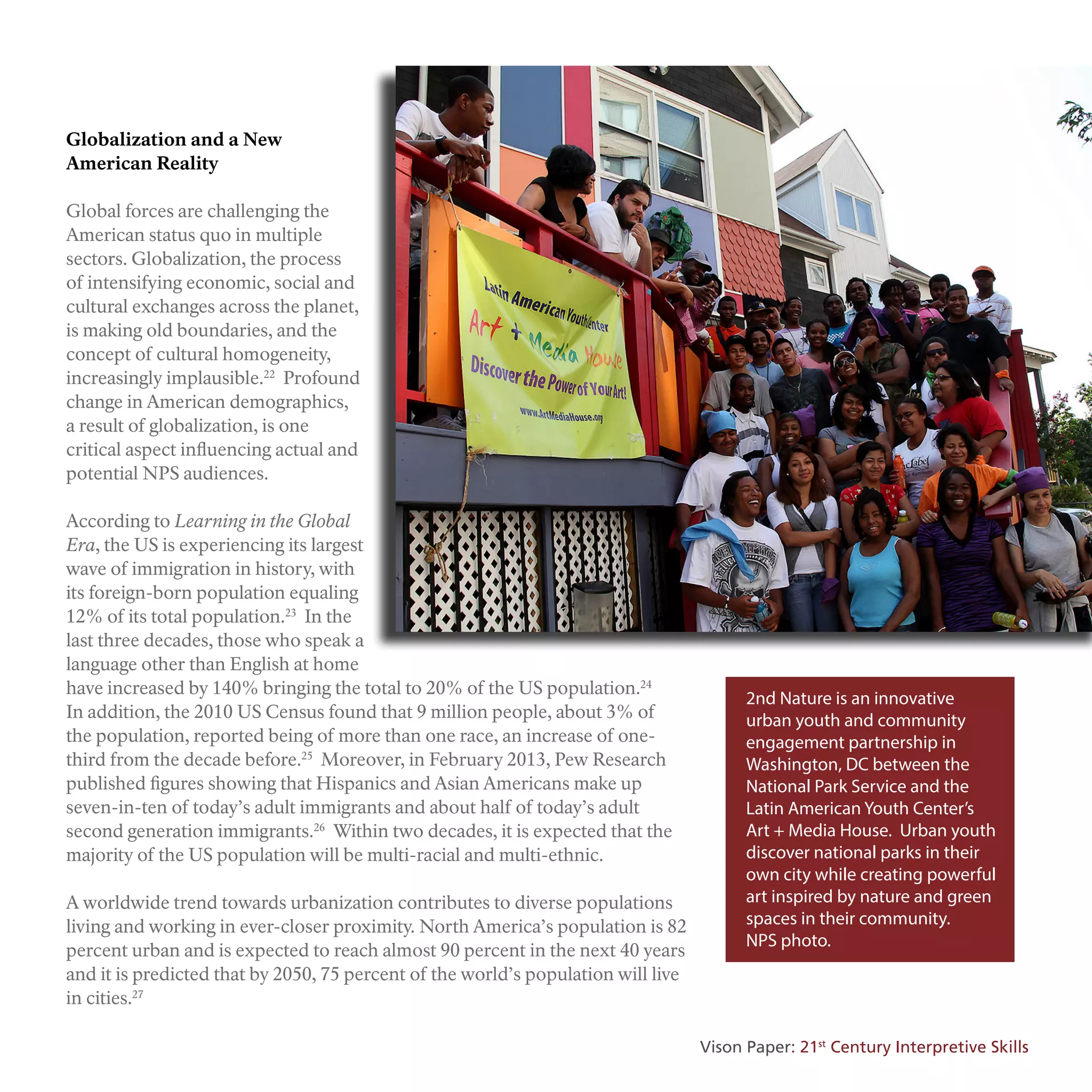 Globalization and a New
American Reality
Global forces are challenging the
American status quo in multiple
sectors. Globalization, the process
of intensifying economic, social and
cultural exchanges across the planet,
is making old boundaries, and the
concept of cultural homogeneity,
increasingly implausible.22
Profound
change in American demographics,
a result of globalization, is one
critical aspect influencing actual and
potential NPS audiences.
According to Learning in the Global
Era, the US is experiencing its largest
wave of immigration in history, with
its foreign-born population equaling
12% of its total population.23
In the
last three decades, those who speak a
language other than English at home
have increased by 140% bringing the total to 20% of the US population.24
In addition, the 2010 US Census found that 9 million people, about 3% of
the population, reported being of more than one race, an increase of one-
third from the decade before.25
Moreover, in February 2013, Pew Research
published figures showing that Hispanics and Asian Americans make up
seven-in-ten of today’s adult immigrants and about half of today’s adult
second generation immigrants.26
Within two decades, it is expected that the
majority of the US population will be multi-racial and multi-ethnic.
A worldwide trend towards urbanization contributes to diverse populations
living and working in ever-closer proximity. North America’s population is 82
percent urban and is expected to reach almost 90 percent in the next 40 years
and it is predicted that by 2050, 75 percent of the world’s population will live
in cities.27
2nd Nature is an innovative
urban youth and community
engagement partnership in
Washington, DC between the
National Park Service and the
Latin American Youth Center’s
Art + Media House. Urban youth
discover national parks in their
own city while creating powerful
art inspired by nature and green
spaces in their community.
NPS photo.
Vison Paper: 21st
Century Interpretive Skills
 