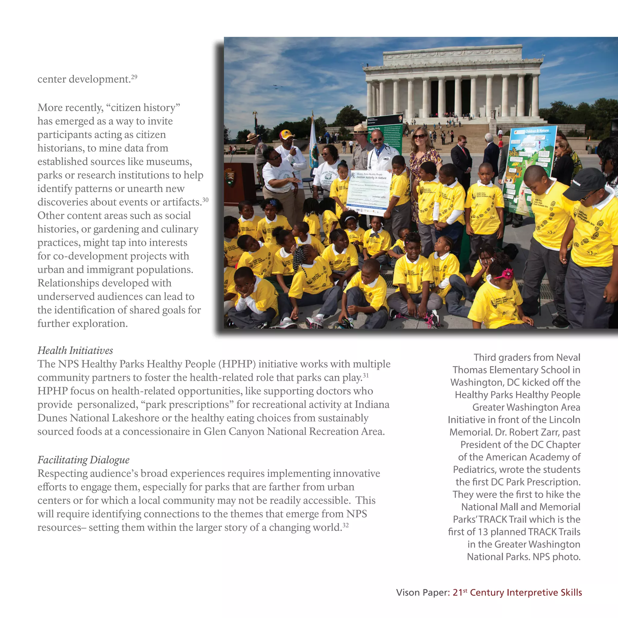 center development.29
More recently, “citizen history”
has emerged as a way to invite
participants acting as citizen
historians, to mine data from
established sources like museums,
parks or research institutions to help
identify patterns or unearth new
discoveries about events or artifacts.30
Other content areas such as social
histories, or gardening and culinary
practices, might tap into interests
for co-development projects with
urban and immigrant populations.
Relationships developed with
underserved audiences can lead to
the identification of shared goals for
further exploration.
Health Initiatives
The NPS Healthy Parks Healthy People (HPHP) initiative works with multiple
community partners to foster the health-related role that parks can play.31
HPHP focus on health-related opportunities, like supporting doctors who
provide personalized, “park prescriptions” for recreational activity at Indiana
Dunes National Lakeshore or the healthy eating choices from sustainably
sourced foods at a concessionaire in Glen Canyon National Recreation Area.
Facilitating Dialogue
Respecting audience’s broad experiences requires implementing innovative
efforts to engage them, especially for parks that are farther from urban
centers or for which a local community may not be readily accessible. This
will require identifying connections to the themes that emerge from NPS
resources– setting them within the larger story of a changing world.32
Third graders from Neval
Thomas Elementary School in
Washington, DC kicked oﬀ the
Healthy Parks Healthy People
Greater Washington Area
Initiative in front of the Lincoln
Memorial. Dr. Robert Zarr, past
President of the DC Chapter
of the American Academy of
Pediatrics, wrote the students
the first DC Park Prescription.
They were the first to hike the
National Mall and Memorial
Parks’TRACK Trail which is the
first of 13 planned TRACK Trails
in the Greater Washington
National Parks. NPS photo.
Vison Paper: 21st
Century Interpretive Skills
 